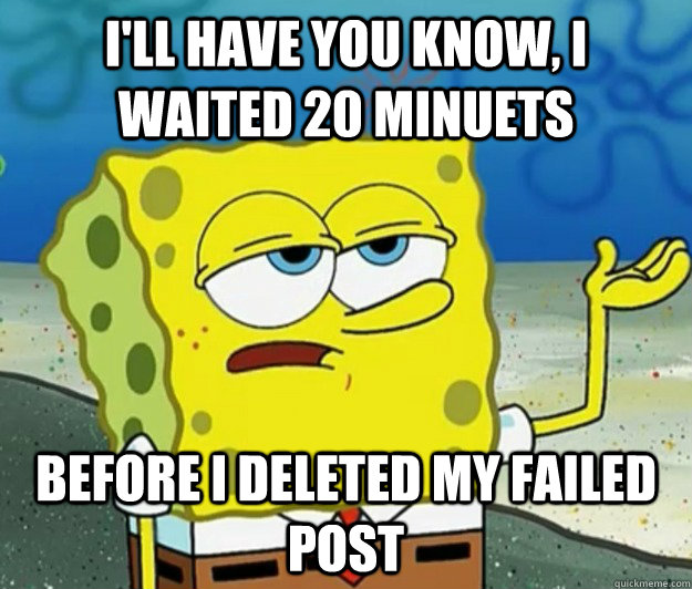 I'll have you know, I waited 20 minuets  before I deleted my failed post  Tough Spongebob