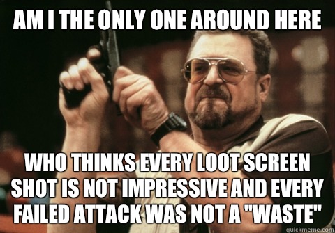 Am I the only one around here Who thinks every loot screen shot is not impressive and every failed attack was not a 