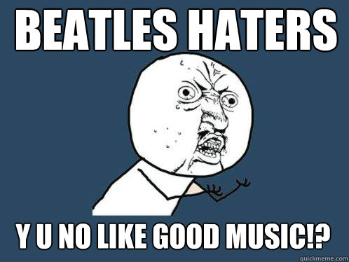 BEATLES HATERS Y U NO LIKE GOOD MUSIC!?  Y U No