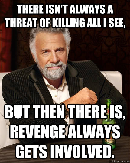 There isn't always a threat of killing all I see, but then there is, revenge always gets involved.  The Most Interesting Man In The World