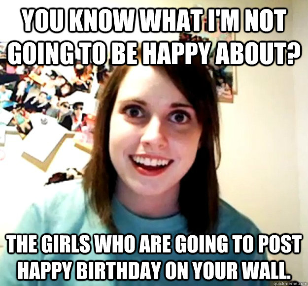 You know what I'm not going to be happy about? The girls who are going to post happy birthday on your wall. - You know what I'm not going to be happy about? The girls who are going to post happy birthday on your wall.  Overly Attached Girlfriend