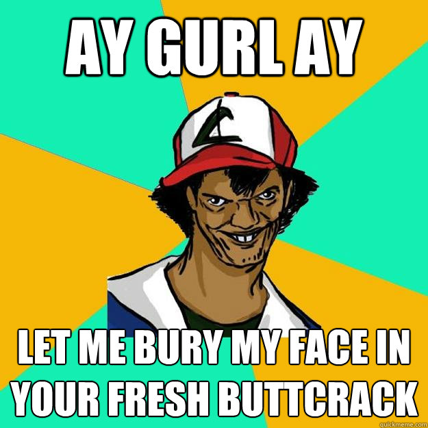 ay gurl ay Let me bury my face in your fresh buttcrack  Ash Pedreiro