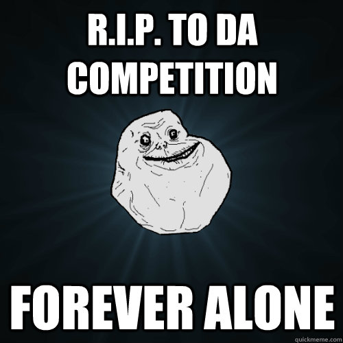 R.I.P. to da Competition Forever alone  Forever Alone