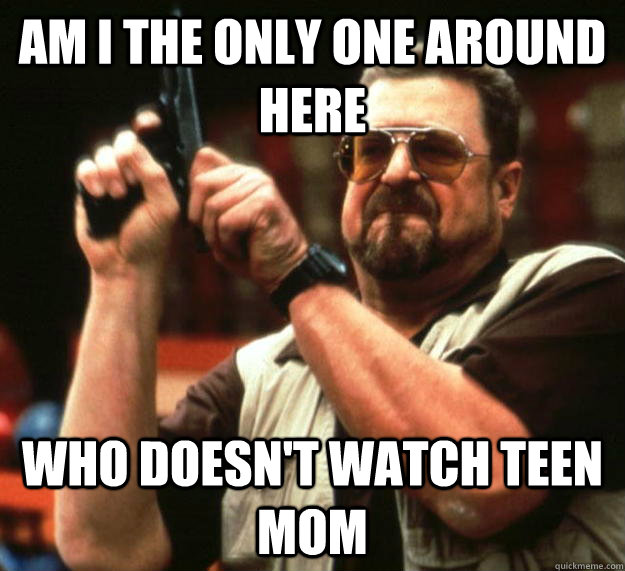 am I the only one around here Who doesn't watch teen mom  Angry Walter