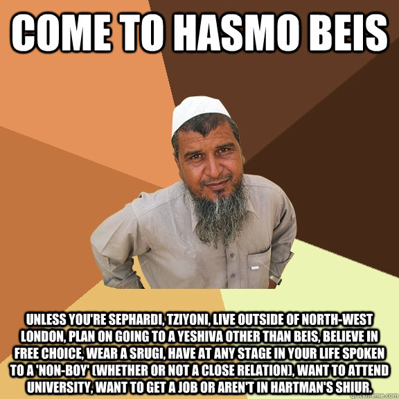 Come to hasmo beis unless you're sephardi, tziyoni, live outside of north-west london, plan on going to a yeshiva other than beis, believe in free choice, wear a srugi, have at any stage in your life spoken to a 'non-boy' (whether or not a close relation) - Come to hasmo beis unless you're sephardi, tziyoni, live outside of north-west london, plan on going to a yeshiva other than beis, believe in free choice, wear a srugi, have at any stage in your life spoken to a 'non-boy' (whether or not a close relation)  Ordinary Muslim Man