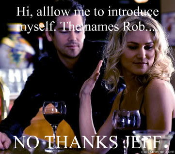 Hi, alllow me to introduce myself. The names Rob.... NO THANKS JEFF  NO THANKS JEFF