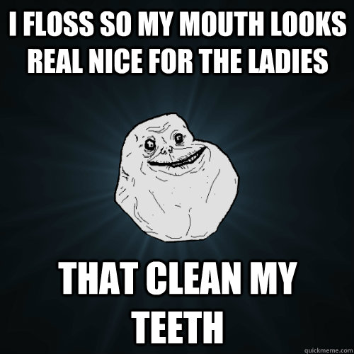 I floss so my mouth looks real nice for the ladies That clean my teeth  Forever Alone