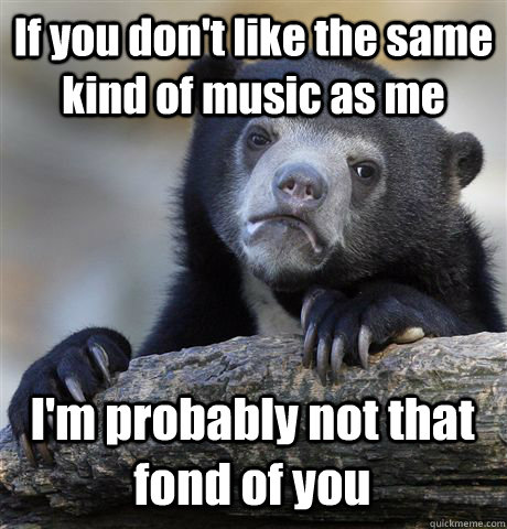 If you don't like the same kind of music as me I'm probably not that fond of you  Confession Bear