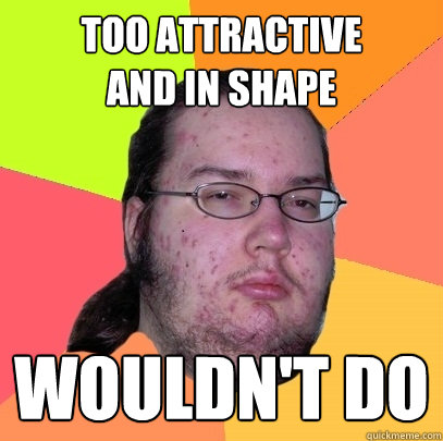 too attractive
and in shape wouldn't do - too attractive
and in shape wouldn't do  Butthurt Dweller