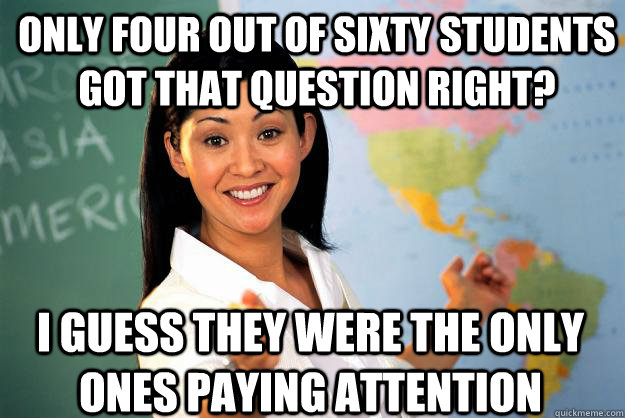 Only four out of sixty students got that question right? I guess they were the only ones paying attention - Only four out of sixty students got that question right? I guess they were the only ones paying attention  Unhelpful High School Teacher