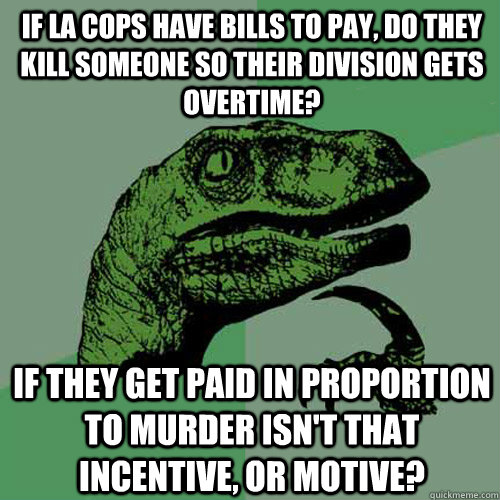 If LA cops have bills to pay, do they kill someone so their division gets overtime? If they get paid in proportion to murder isn't that incentive, or motive?  Philosoraptor