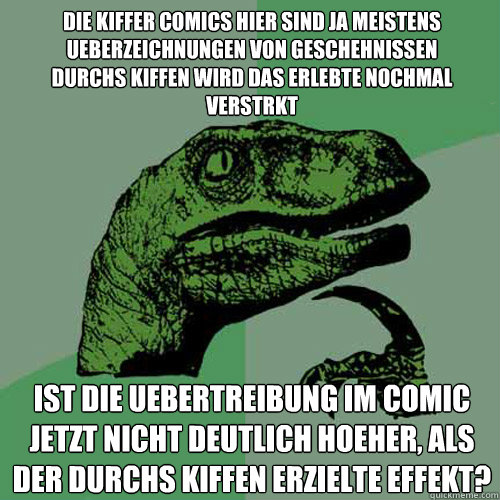 die kiffer comics hier sind ja meistens ueberzeichnungen von geschehnissen 
durchs kiffen wird das erlebte nochmal verstärkt ist die uebertreibung im comic jetzt nicht deutlich hoeher, als der durchs kiffen erzielte effekt?  Philosoraptor