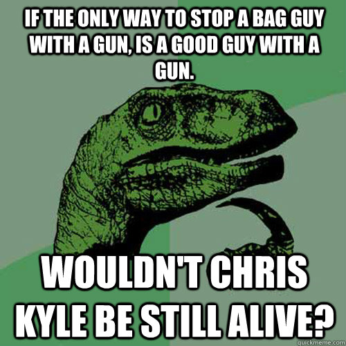 If the only way to stop a bag guy with a gun, is a good guy with a gun.  Wouldn't Chris Kyle be still alive?  Philosoraptor