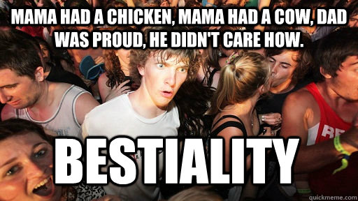 Mama had a chicken, Mama had a cow, Dad was proud, He didn't care how. bestiality  Sudden Clarity Clarence