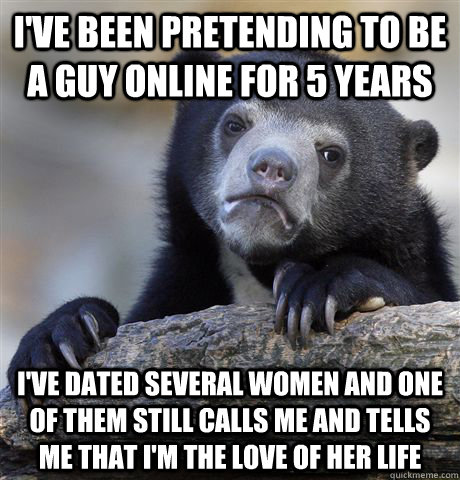 I've been pretending to be a guy online for 5 years i've dated several women and one of them still calls me and tells me that i'm the love of her life  Confession Bear