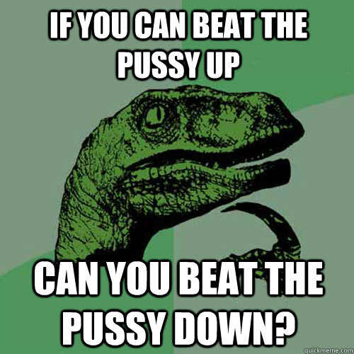 If you can beat the pussy up  can you beat the pussy down?  Philosoraptor