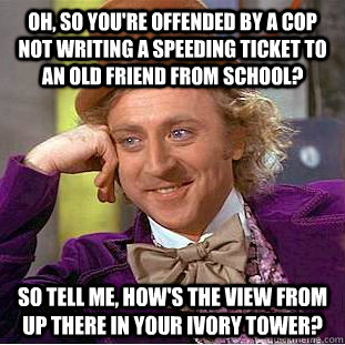 Oh, so you're offended by a cop not writing a speeding ticket to an old friend from school? so tell me, how's the view from up there in your ivory tower?  Condescending Wonka