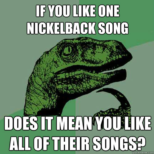 If you like one Nickelback song Does it mean you like all of their songs?  Philosoraptor