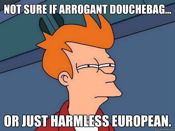 Not sure if arrogant douchebag... Or just harmless European.  Futurama Fry