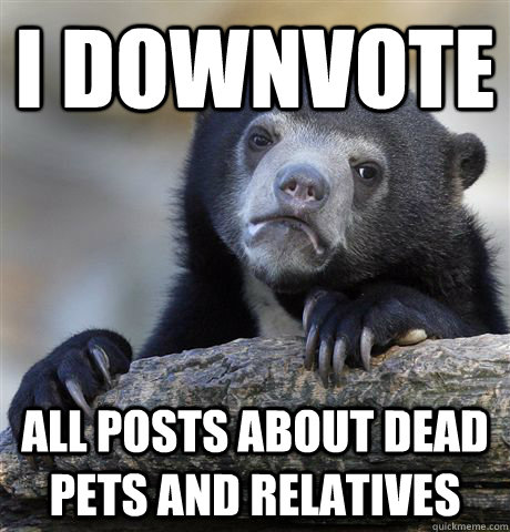 I downvote All posts about dead pets and relatives  Confession Bear