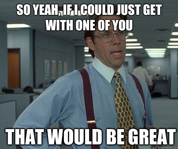 So yeah, if I could just get with one of you  THAT WOULD BE GREAT  that would be great