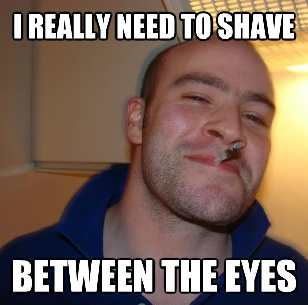 I REALLY NEED TO SHAVE BETWEEN THE EYES  Good Guy Greg 