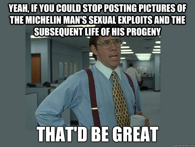 yeah, If you could stop posting pictures of the Michelin Man's sexual exploits and the subsequent life of his progeny That'd be great  Office Space Lumbergh