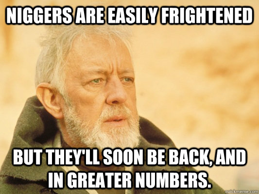 Niggers are easily frightened but they'll soon be back, and in greater numbers.  Obi Wan