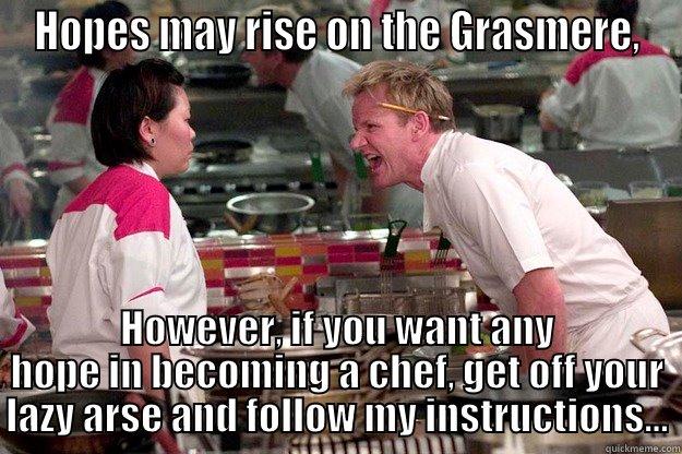 HOPES MAY RISE ON THE GRASMERE, HOWEVER, IF YOU WANT ANY HOPE IN BECOMING A CHEF, GET OFF YOUR LAZY ARSE AND FOLLOW MY INSTRUCTIONS... Gordon Ramsay