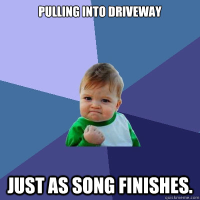 Pulling into driveway Just as song finishes.  Success Kid