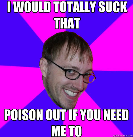 I would totally suck that poison out if you need me to  Ambiguously Gay Trey