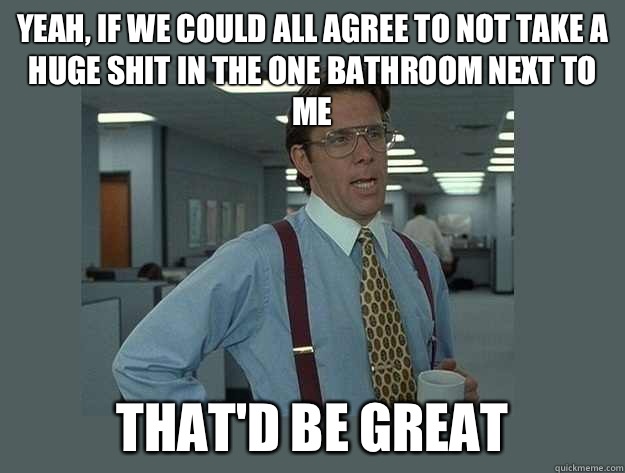 Yeah, if we could all agree to not take a huge shit in the one bathroom next to me  That'd be great - Yeah, if we could all agree to not take a huge shit in the one bathroom next to me  That'd be great  Office Space Lumbergh