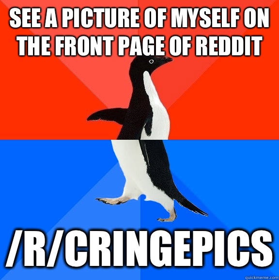 See a picture of myself on the front page of reddit /r/cringepics  Socially Awesome Awkward Penguin