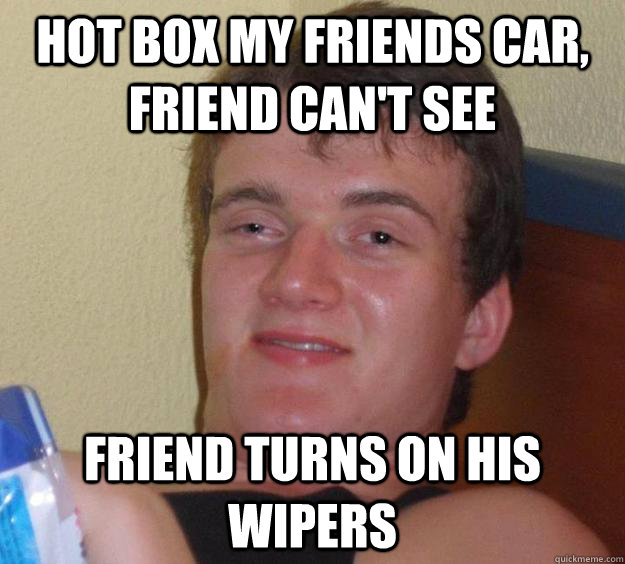 hot box my friends car, friend can't see friend turns on his wipers  10 Guy