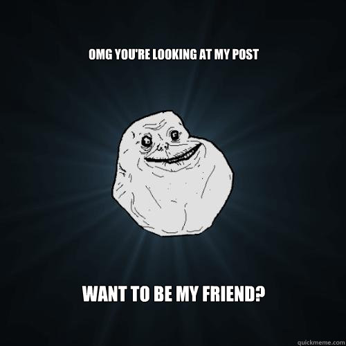 OMG YOU're looking at my post WANT TO BE MY FRIEND?  Forever Alone