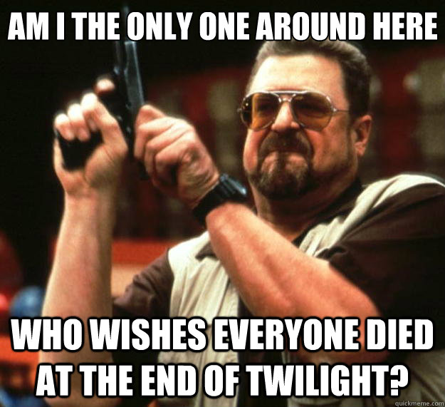 Am I the only one around here who wishes everyone died at the end of Twilight?  Big Lebowski