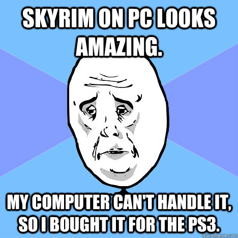 Skyrim on PC looks amazing. My computer can't handle it, so I bought it for the PS3.   Okay Guy