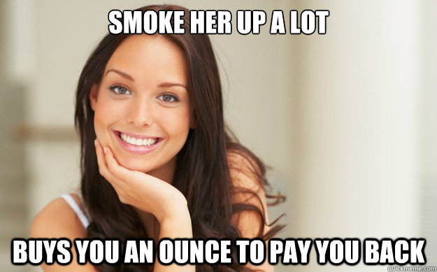 Smoke her up a lot buys you an ounce to pay you back  Good Girl Gina