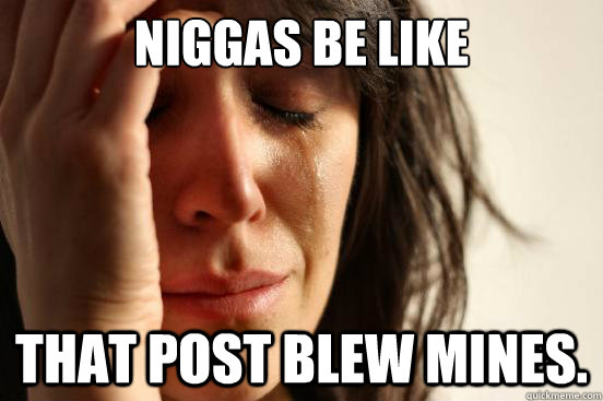 niggas be like That post blew mines.  First World Problems