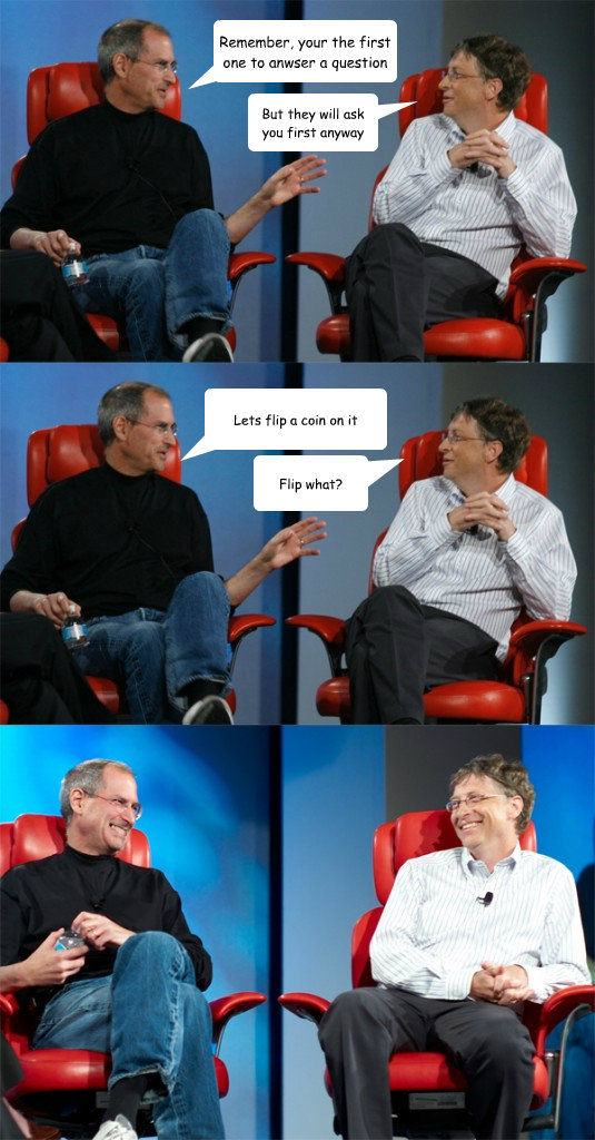 Remember, your the first one to anwser a question But they will ask you first anyway Lets flip a coin on it Flip what?  Steve Jobs vs Bill Gates