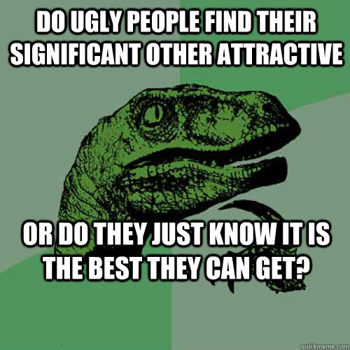 Do ugly people find their significant other attractive Or do they just know it is the best they can get?  Philosoraptor