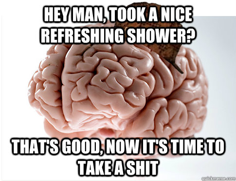 Hey man, took a nice refreshing shower? That's good, now it's time to take a shit  