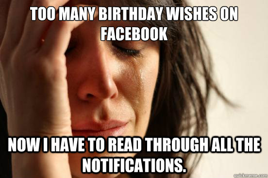 too many birthday wishes on facebook now i have to read through all the notifications.  First World Problems