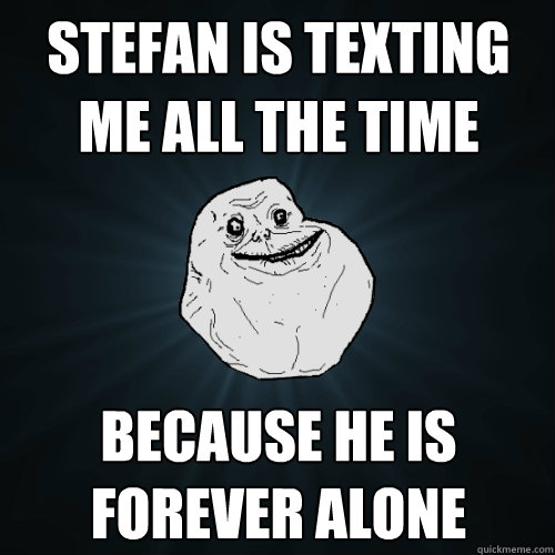 Stefan is texting me all the time BECAUSE HE IS FOREVER ALONE  Forever Alone