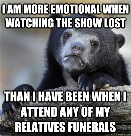 I am more emotional when watching the show Lost Than I have been when I attend any of my relatives funerals  Confession Bear