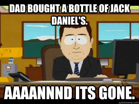 Dad bought a bottle of jack Daniel's. Aaaannnd its gone.  Aaand its gone