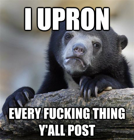 I upron Every fucking thing y'all post  Confession Bear