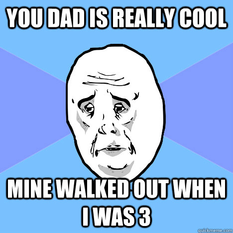 YOU DAD IS REALLY COOL MINE WALKED OUT WHEN I WAS 3  Okay Guy