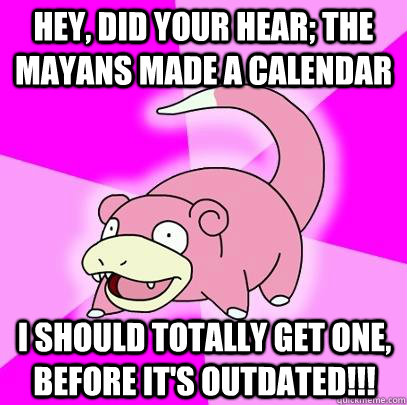 Hey, did your hear; the Mayans made a calendar i should totally get one, before it's outdated!!!  Slowpoke