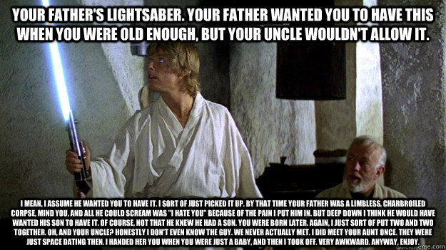 Your father's lightsaber. Your father wanted you to have this when you were old enough, but your uncle wouldn't allow it. I mean, I assume he wanted you to have it. I sort of just picked it up. By that time your father was a limbless, charbroiled corpse,   
